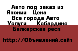 Авто под заказ из Японии › Цена ­ 15 000 - Все города Авто » Услуги   . Кабардино-Балкарская респ.